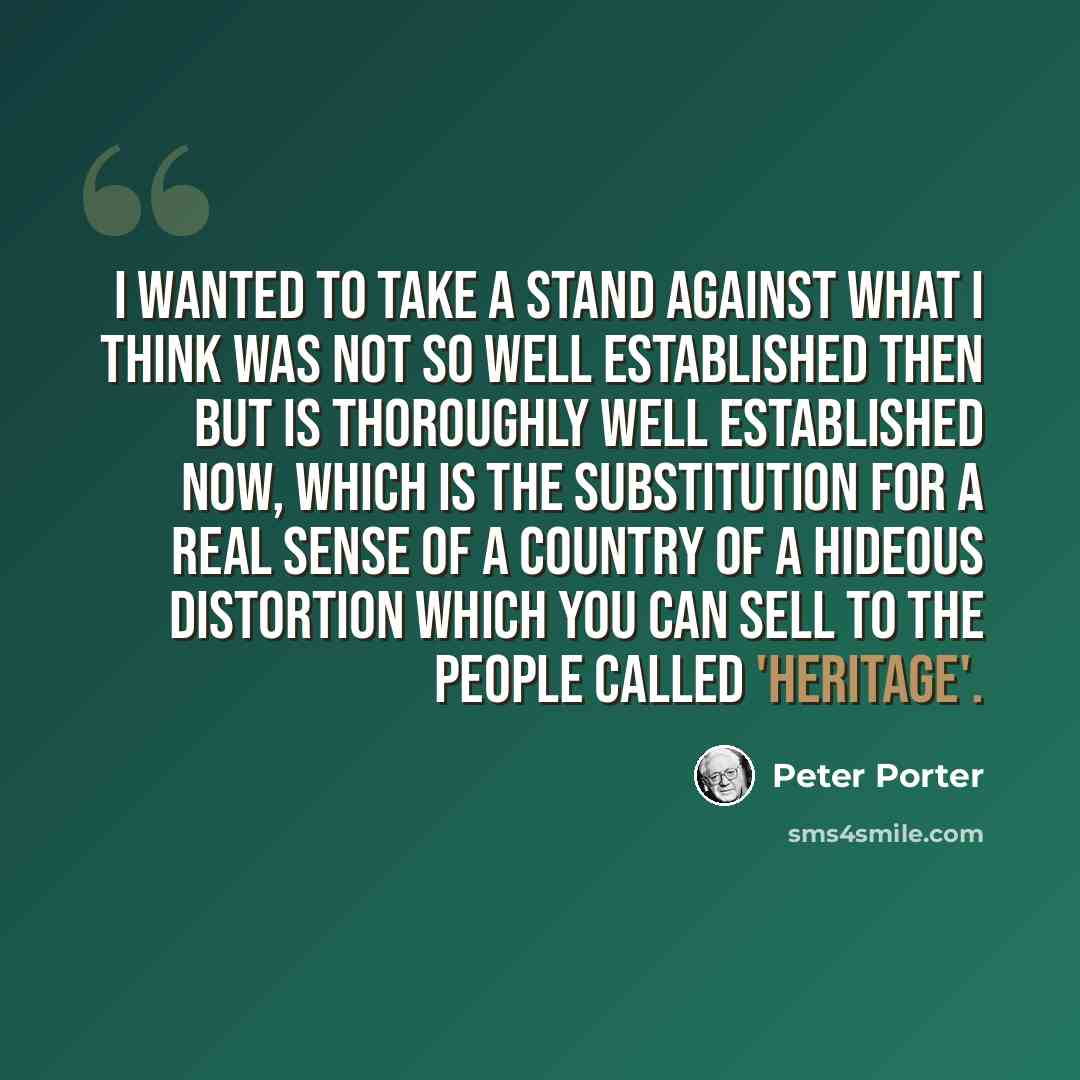 “I wanted to take a stand against what I think was not so well established then but is thoroughly well established now, which is the substitution for a real sense of a country of a hideous distortion which you can sell to the people called 'heritage'.” quote by Peter Porter