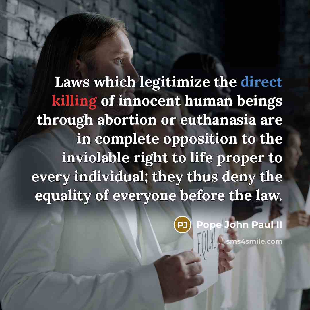 “Laws which legitimize the direct killing of innocent human beings through abortion or euthanasia are in complete opposition to the inviolable right to life proper to every individual; they thus deny the equality of everyone before the law.” quote by Pope John Paul II