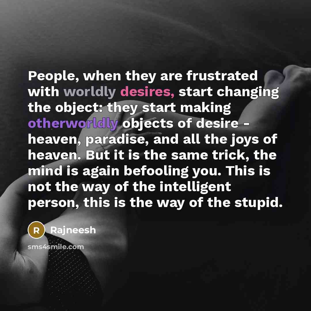 “People, when they are frustrated with worldly desires, start changing the object: they start making otherworldly objects of desire - heaven, paradise, and all the joys of heaven. But it is the same trick, the mind is again befooling you. This is not the way of the intelligent person, this is the…” quote by Rajneesh