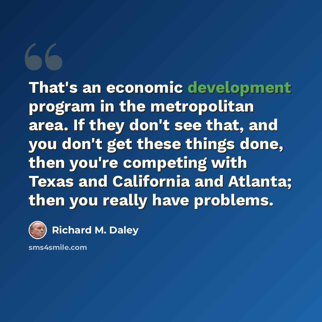 “That's an economic development program in the metropolitan area. If they don't see that, and you don't get these things done, then you're competing with Texas and California and Atlanta; then you really have problems.” quote by Richard M. Daley