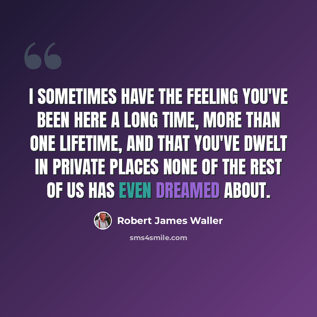 “I sometimes have the feeling you've been here a long time, more than one lifetime, and that you've dwelt in private places none of the rest of us has even dreamed about.” quote by Robert James Waller
