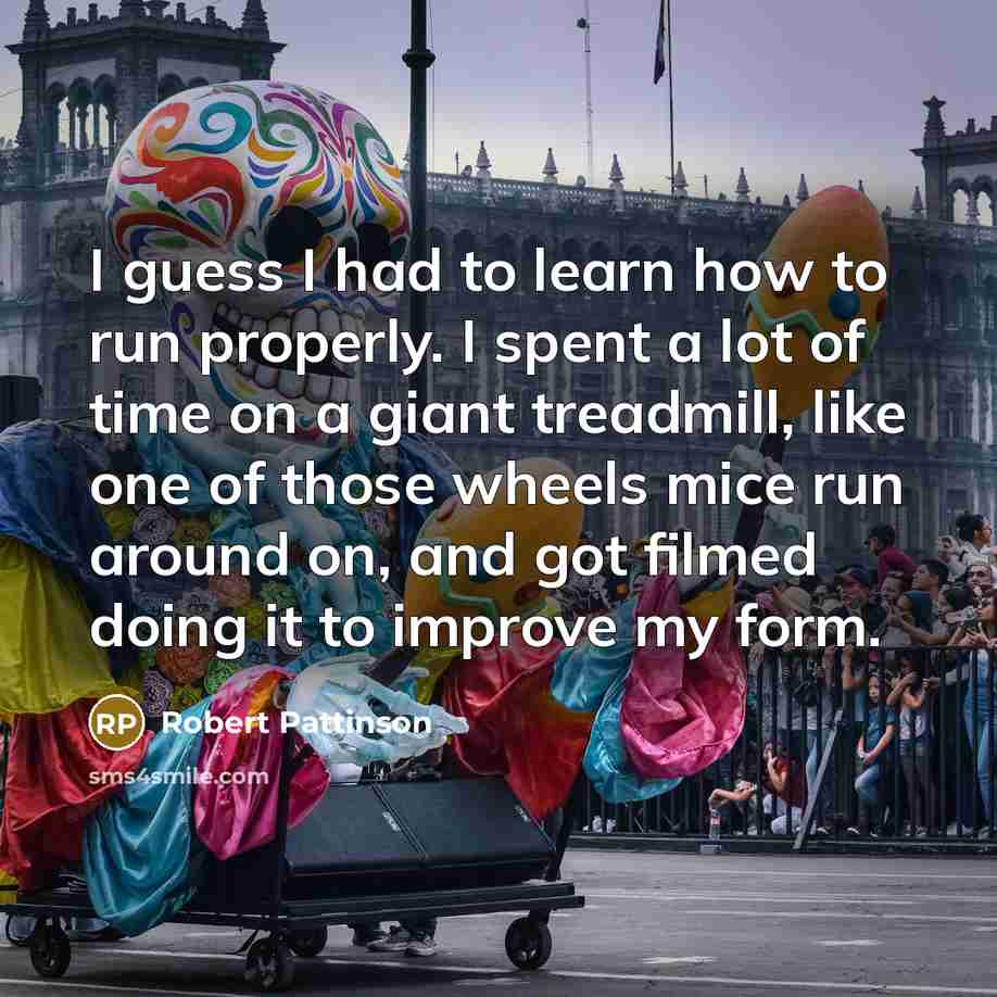 “I guess I had to learn how to run properly. I spent a lot of time on a giant treadmill, like one of those wheels mice run around on, and got filmed doing it to improve my form.” quote by Robert Pattinson