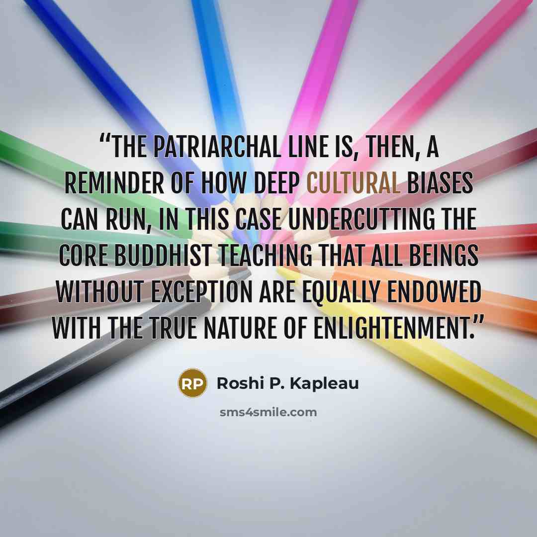 “The patriarchal line is, then, a reminder of how deep cultural biases can run, in this case undercutting the core Buddhist teaching that all beings without exception are equally endowed with the true nature of enlightenment.” quote by Roshi P. Kapleau