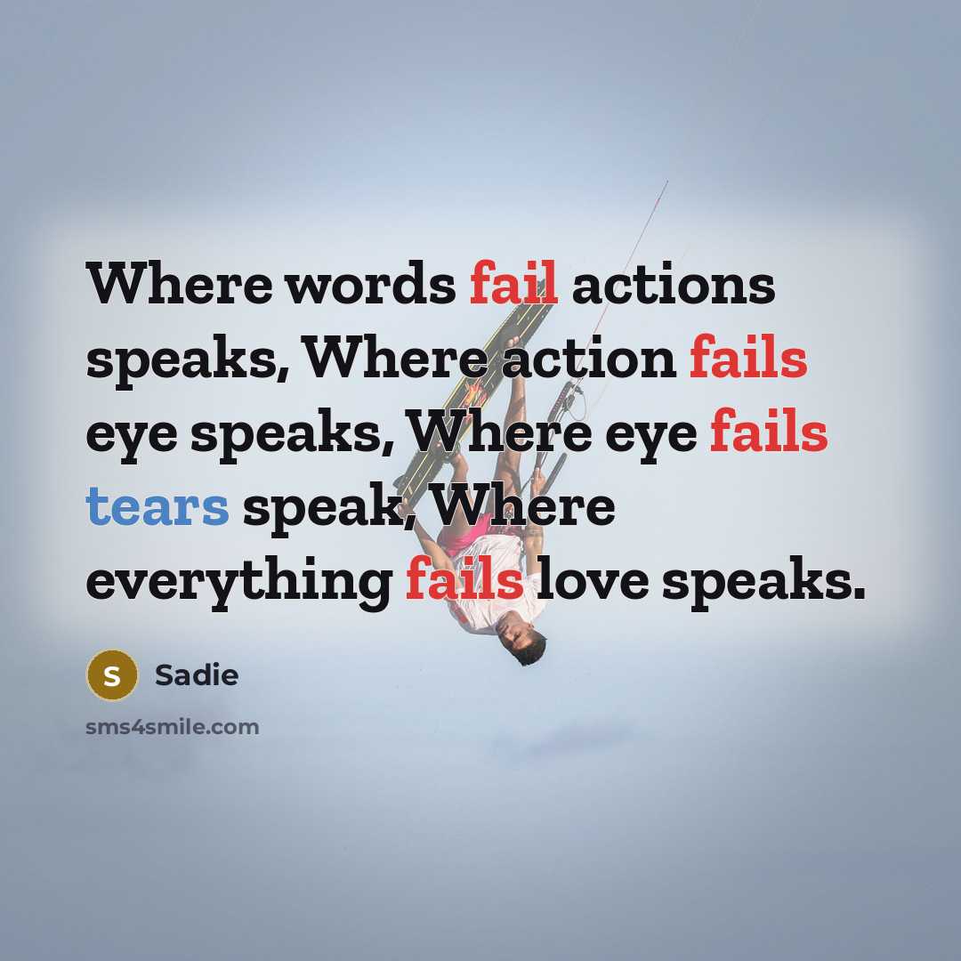 “Where words fail actions speaks, Where action fails eye speaks, Where eye fails tears speak, Where everything fails love speaks.” quote by Sadie