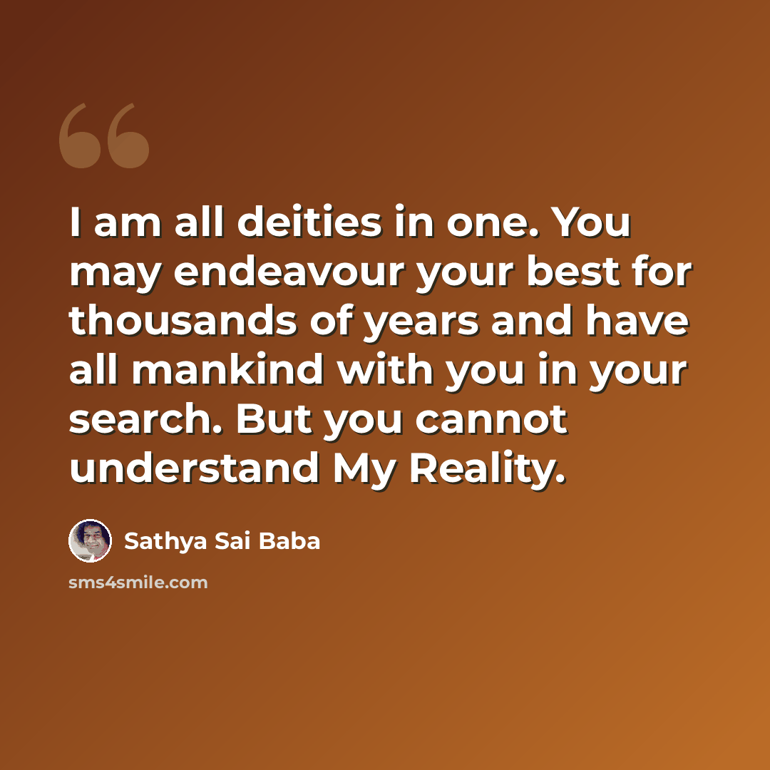 “I am all deities in one. You may endeavour your best for thousands of years and have all mankind with you in your search. But you cannot understand My Reality.” quote by Sathya Sai Baba