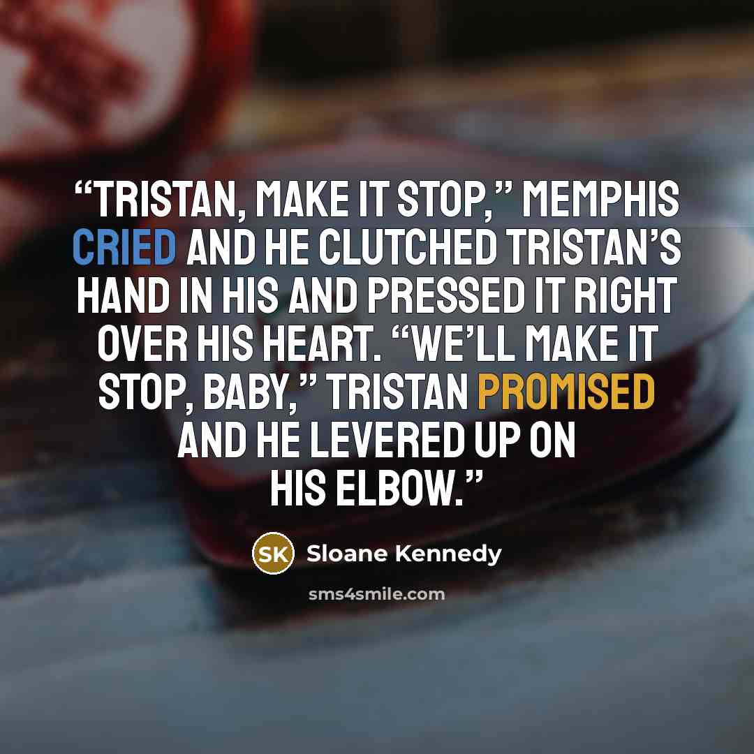 “Tristan, make it stop,” Memphis cried and he clutched Tristan’s hand in his and pressed it right over his heart. “We’ll make it stop, baby,” Tristan promised and he levered up on his elbow.” quote by Sloane Kennedy