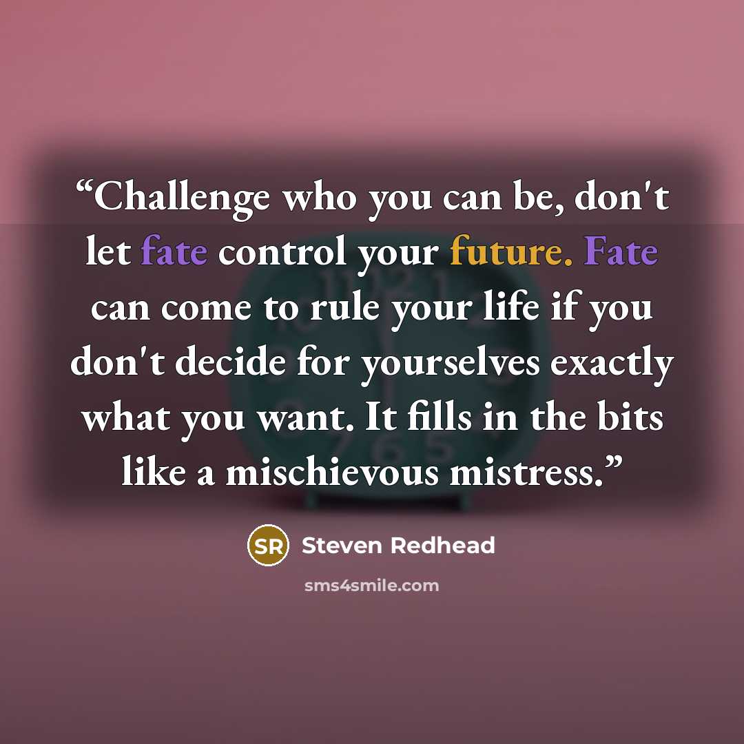 “Challenge who you can be, don't let fate control your future. Fate can come to rule your life if you don't decide for yourselves exactly what you want. It fills in the bits like a mischievous mistress.” quote by Steven Redhead