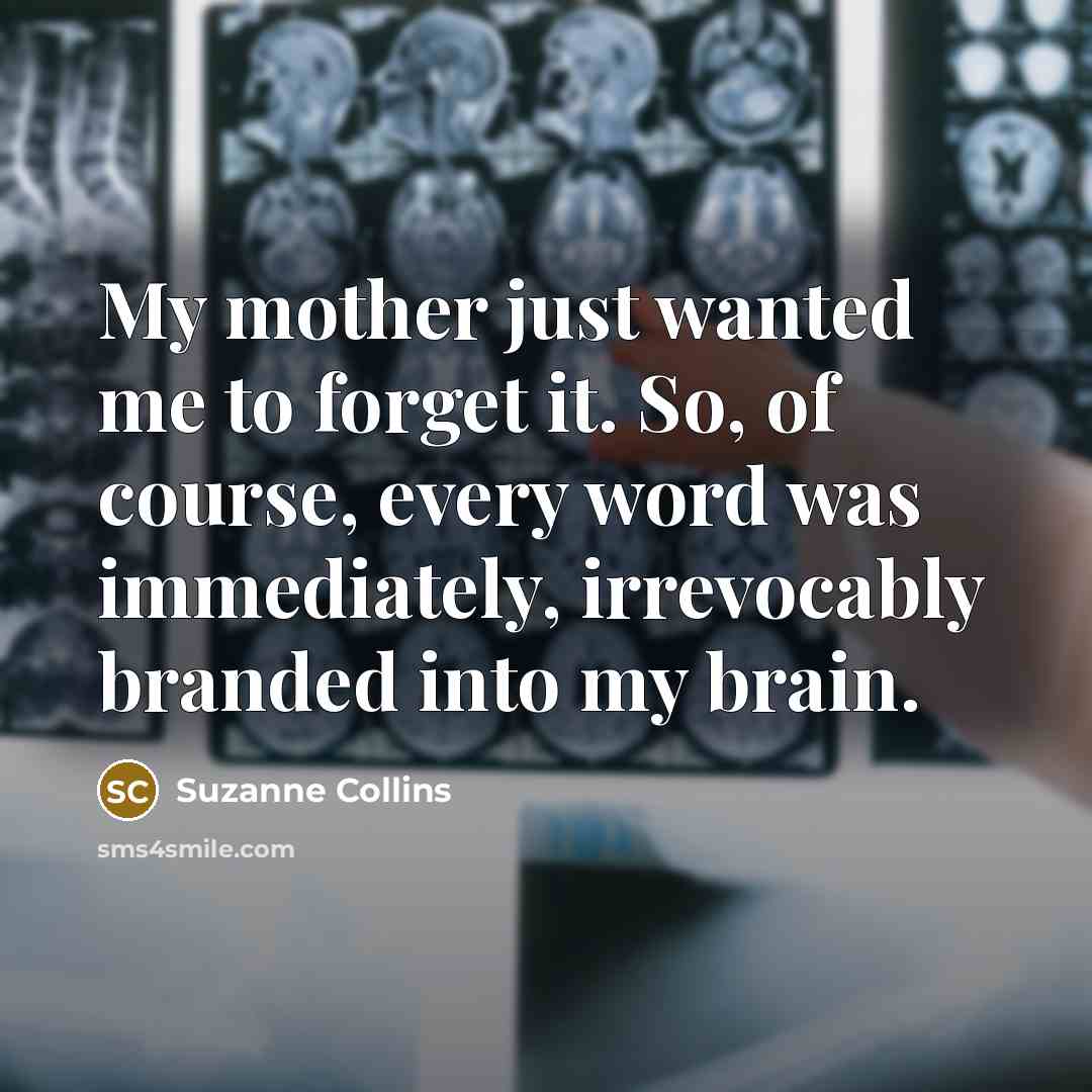 “My mother just wanted me to forget it. So, of course, every word was immediately, irrevocably branded into my brain.” quote by Suzanne Collins