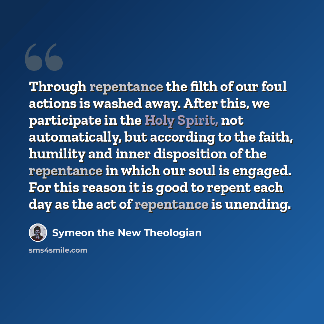 “Through repentance the filth of our foul actions is washed away. After this, we participate in the Holy Spirit, not automatically, but according to the faith, humility and inner disposition of the repentance in which our soul is engaged. For this reason it is good to repent each day as the act of…” quote by Symeon the New Theologian