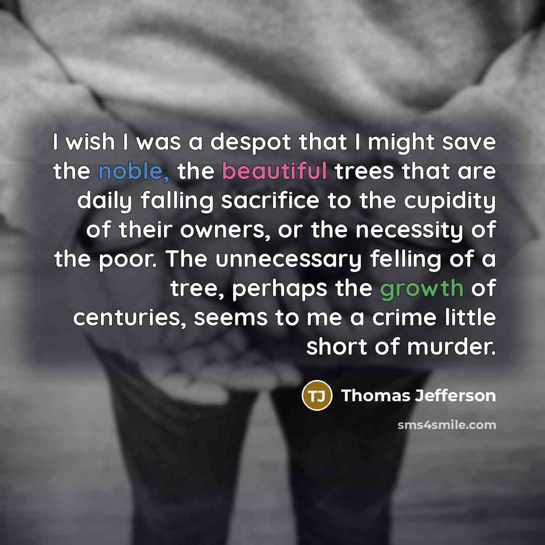 “I wish I was a despot that I might save the noble, the beautiful trees that are daily falling sacrifice to the cupidity of their owners, or the necessity of the poor. The unnecessary felling of a tree, perhaps the growth of centuries, seems to me a crime little short of murder.” quote by Thomas Jefferson