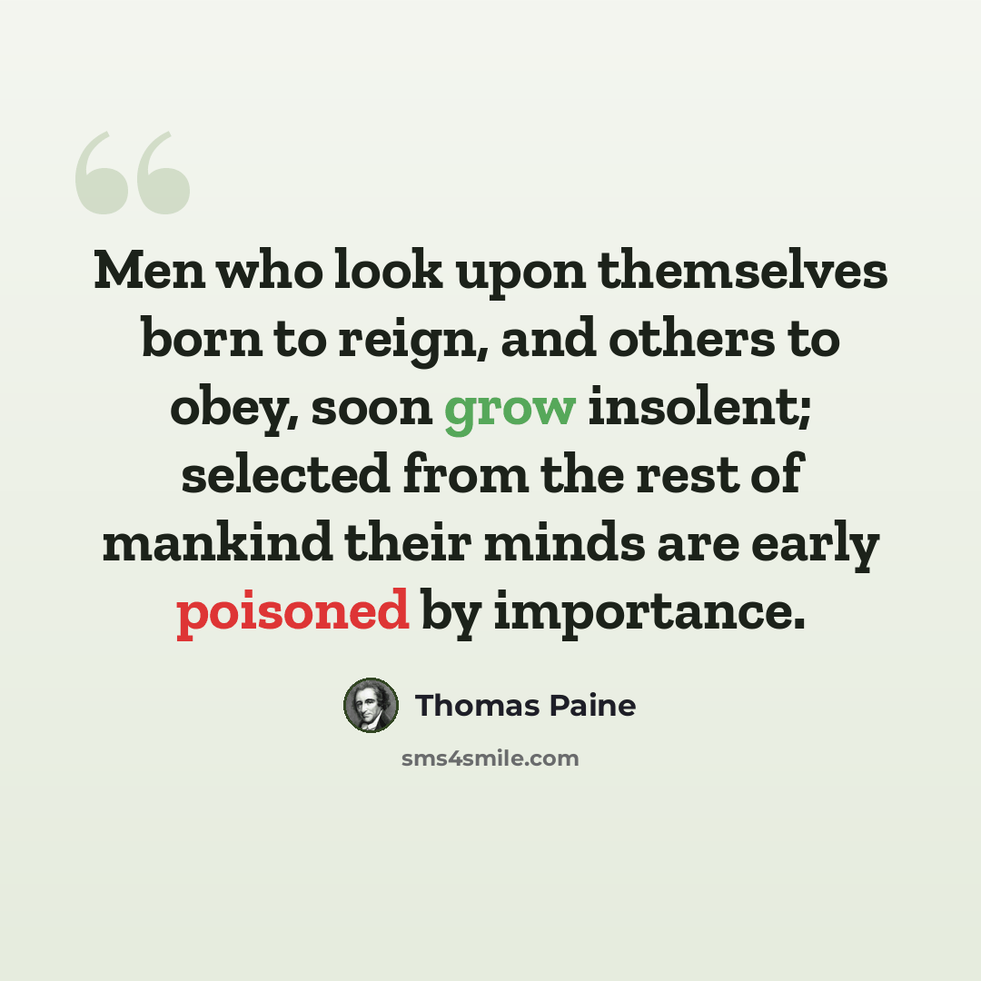“Men who look upon themselves born to reign, and others to obey, soon grow insolent; selected from the rest of mankind their minds are early poisoned by importance.” quote by Thomas Paine