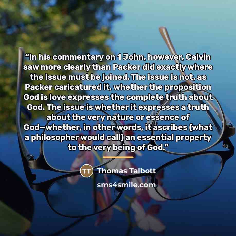 “In his commentary on 1 John, however, Calvin saw more clearly than Packer did exactly where the issue must be joined. The issue is not, as Packer caricatured it, whether the proposition God is love expresses the complete truth about God. The issue is whether it expresses a truth about the very…” quote by Thomas Talbott