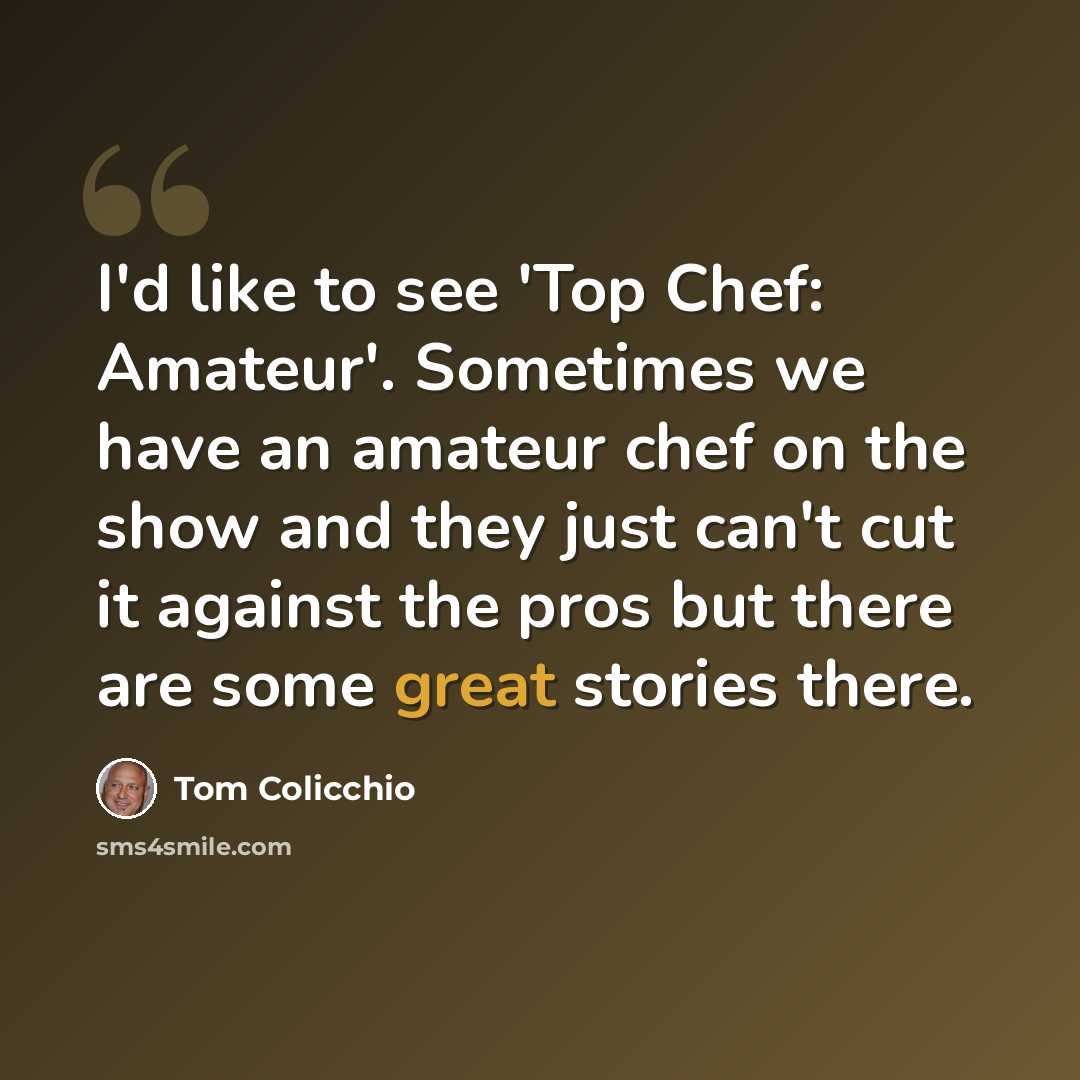 “I'd like to see 'Top Chef: Amateur'. Sometimes we have an amateur chef on the show and they just can't cut it against the pros but there are some great stories there.” quote by Tom Colicchio