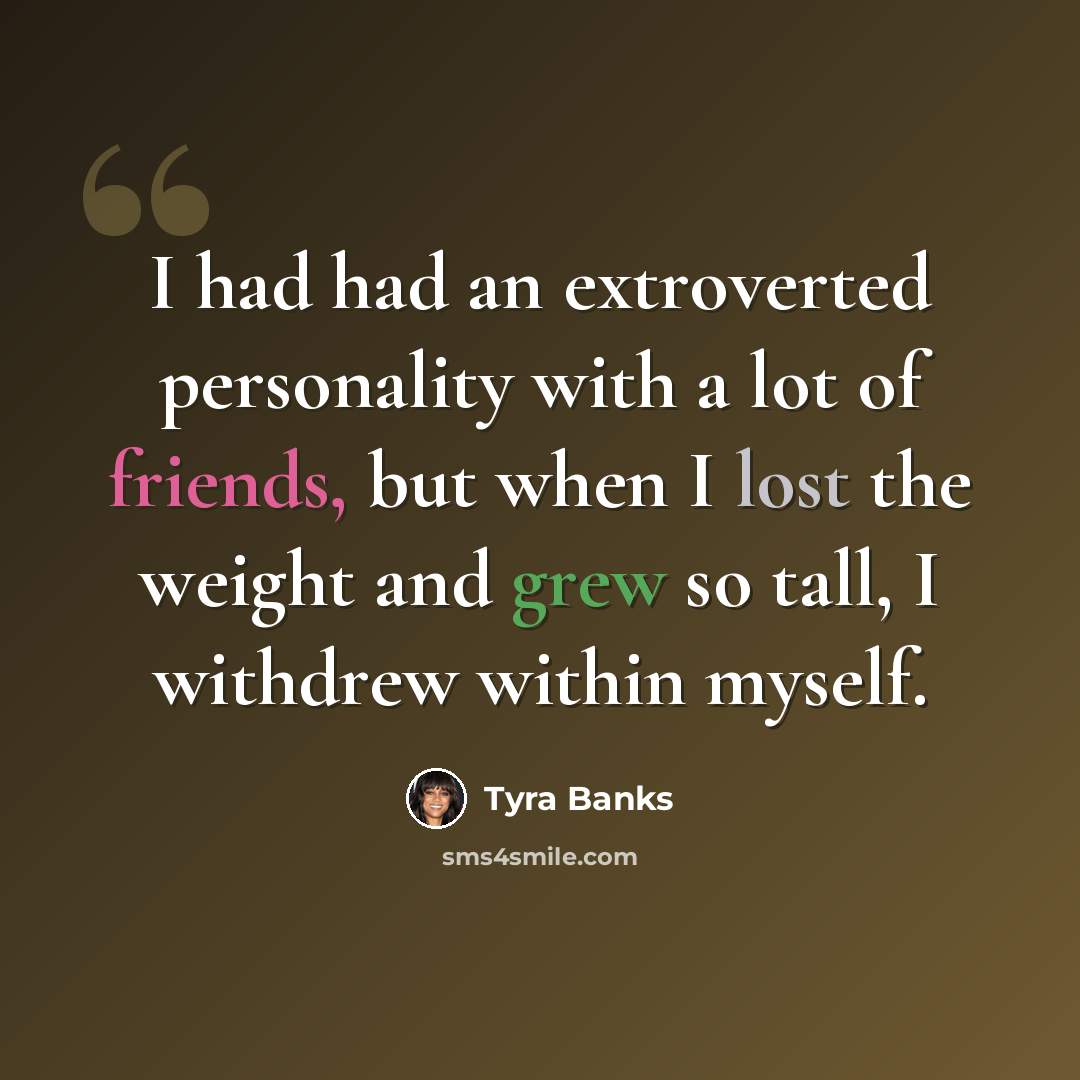 “I had had an extroverted personality with a lot of friends, but when I lost the weight and grew so tall, I withdrew within myself.” quote by Tyra Banks