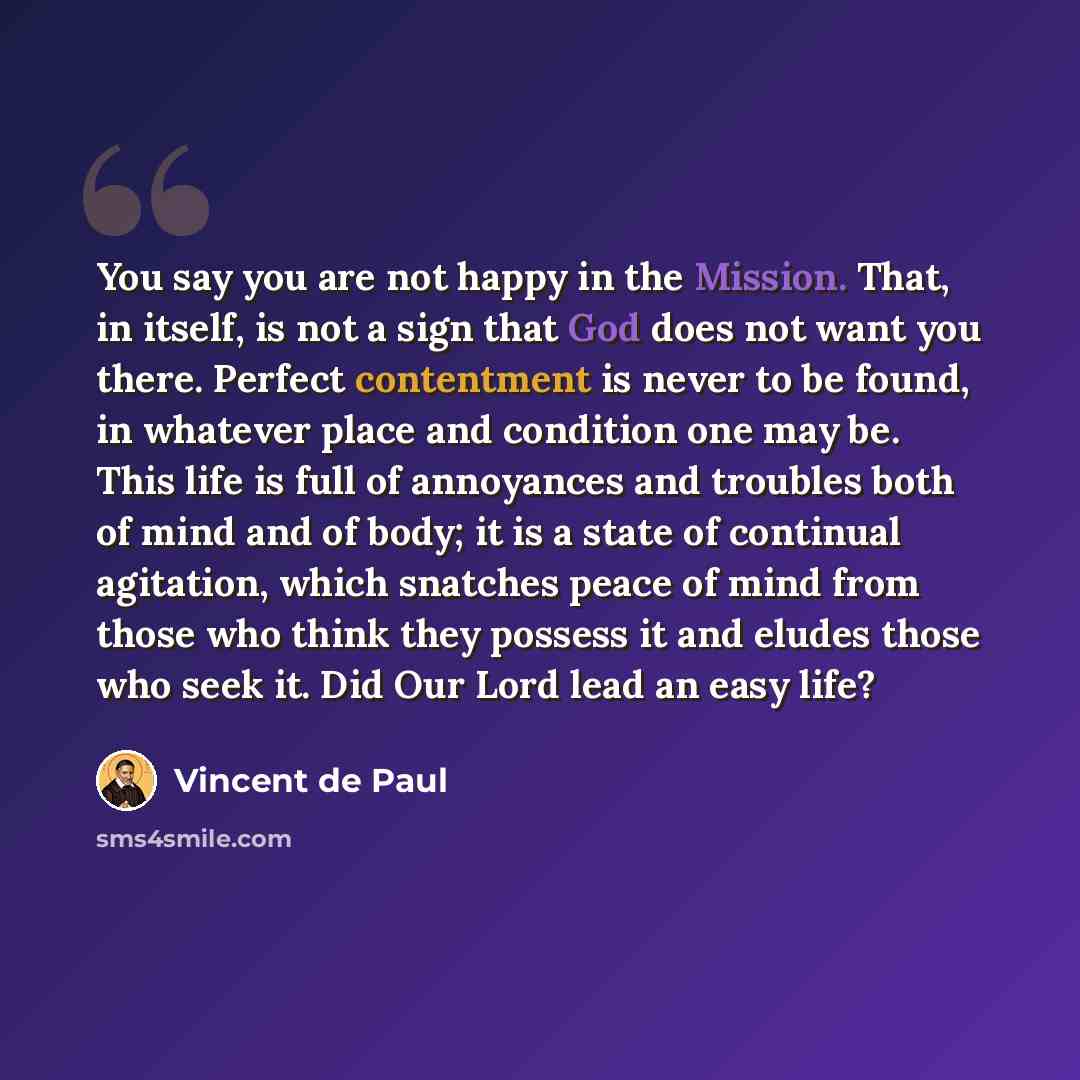 “You say you are not happy in the Mission. That, in itself, is not a sign that God does not want you there. Perfect contentment is never to be found, in whatever place and condition one may be. This life is full of annoyances and troubles both of mind and of body; it is a state of continual…” quote by Vincent de Paul