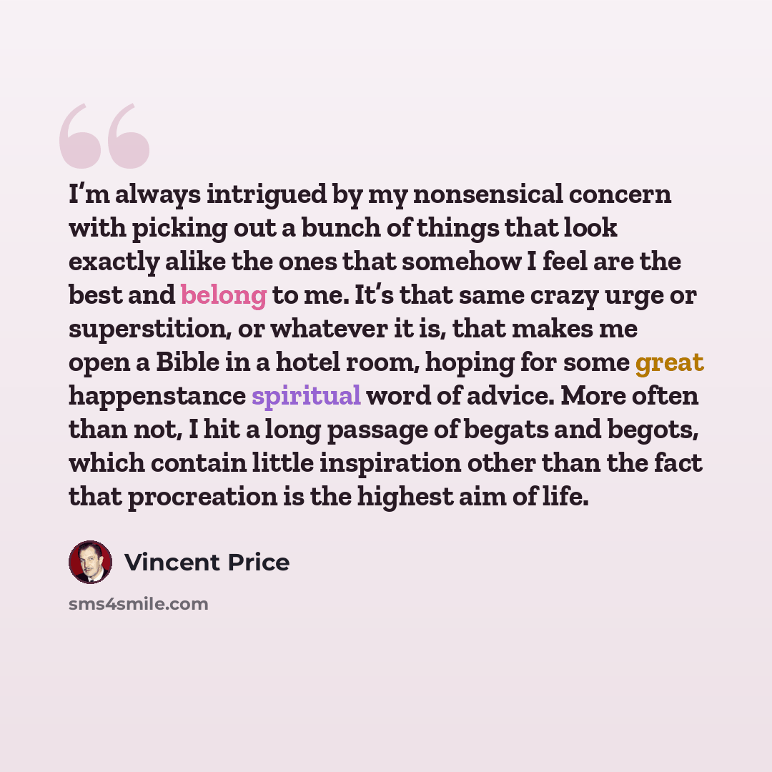 “I’m always intrigued by my nonsensical concern with picking out a bunch of things that look exactly alike the ones that somehow I feel are the best and belong to me. It’s that same crazy urge or superstition, or whatever it is, that makes me open a Bible in a hotel room, hoping for some great…” quote by Vincent Price