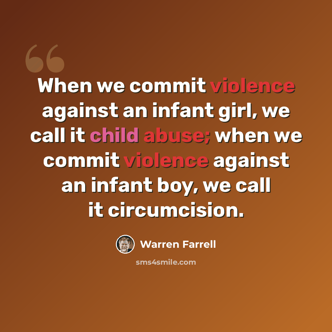 “When we commit violence against an infant girl, we call it child abuse; when we commit violence against an infant boy, we call it circumcision.” quote by Warren Farrell