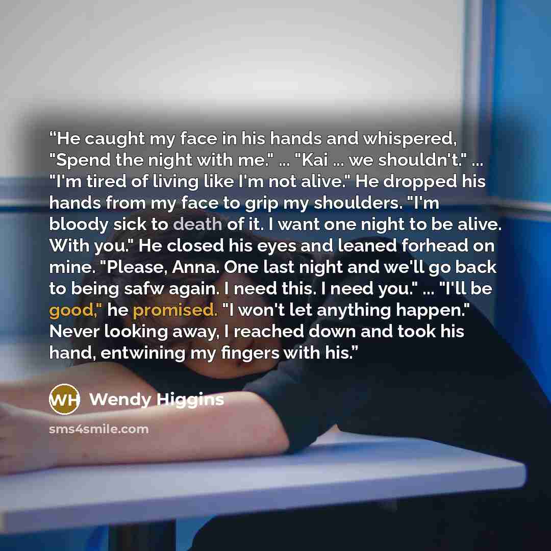 “He caught my face in his hands and whispered, "Spend the night with me." ... "Kai ... we shouldn't." ... "I'm tired of living like I'm not alive." He dropped his hands from my face to grip my shoulders. "I'm bloody sick to death of it. I want one night to be alive. With you." He closed his eyes…” quote by Wendy Higgins