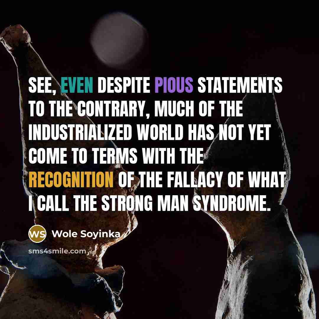 “See, even despite pious statements to the contrary, much of the industrialized world has not yet come to terms with the recognition of the fallacy of what I call the strong man syndrome.” quote by Wole Soyinka