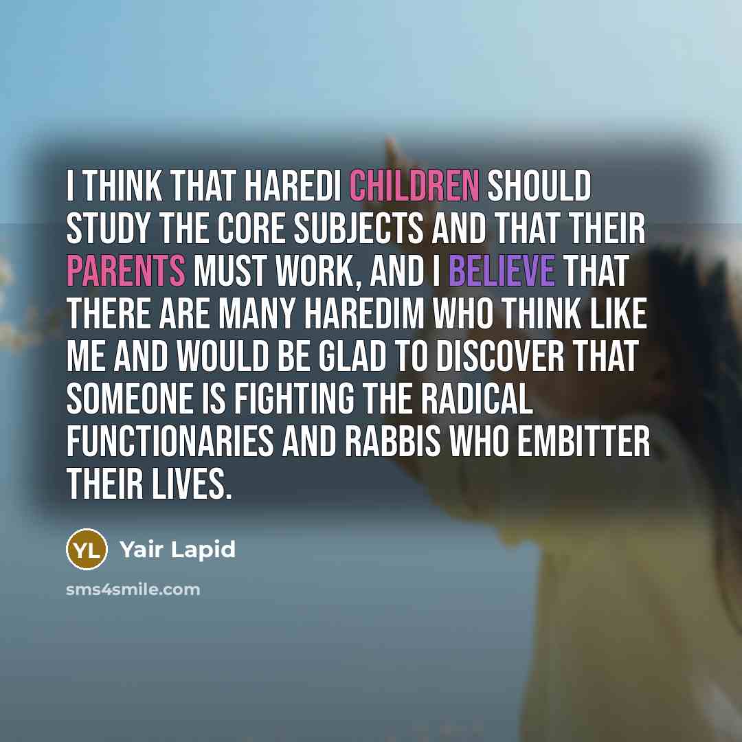 “I think that haredi children should study the core subjects and that their parents must work, and I believe that there are many haredim who think like me and would be glad to discover that someone is fighting the radical functionaries and rabbis who embitter their lives.” quote by Yair Lapid