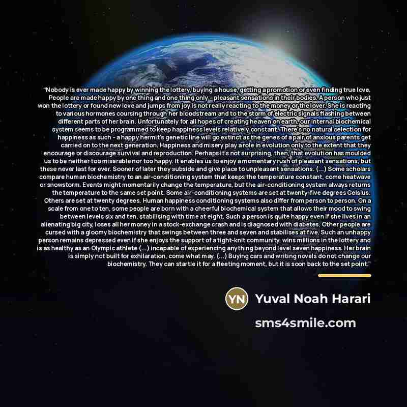 “Nobody is ever made happy by winning the lottery, buying a house, getting a promotion or even finding true love. People are made happy by one thing and one thing only – pleasant sensations in their bodies. A person who just won the lottery or found new love and jumps from joy is not really…” quote by Yuval Noah Harari