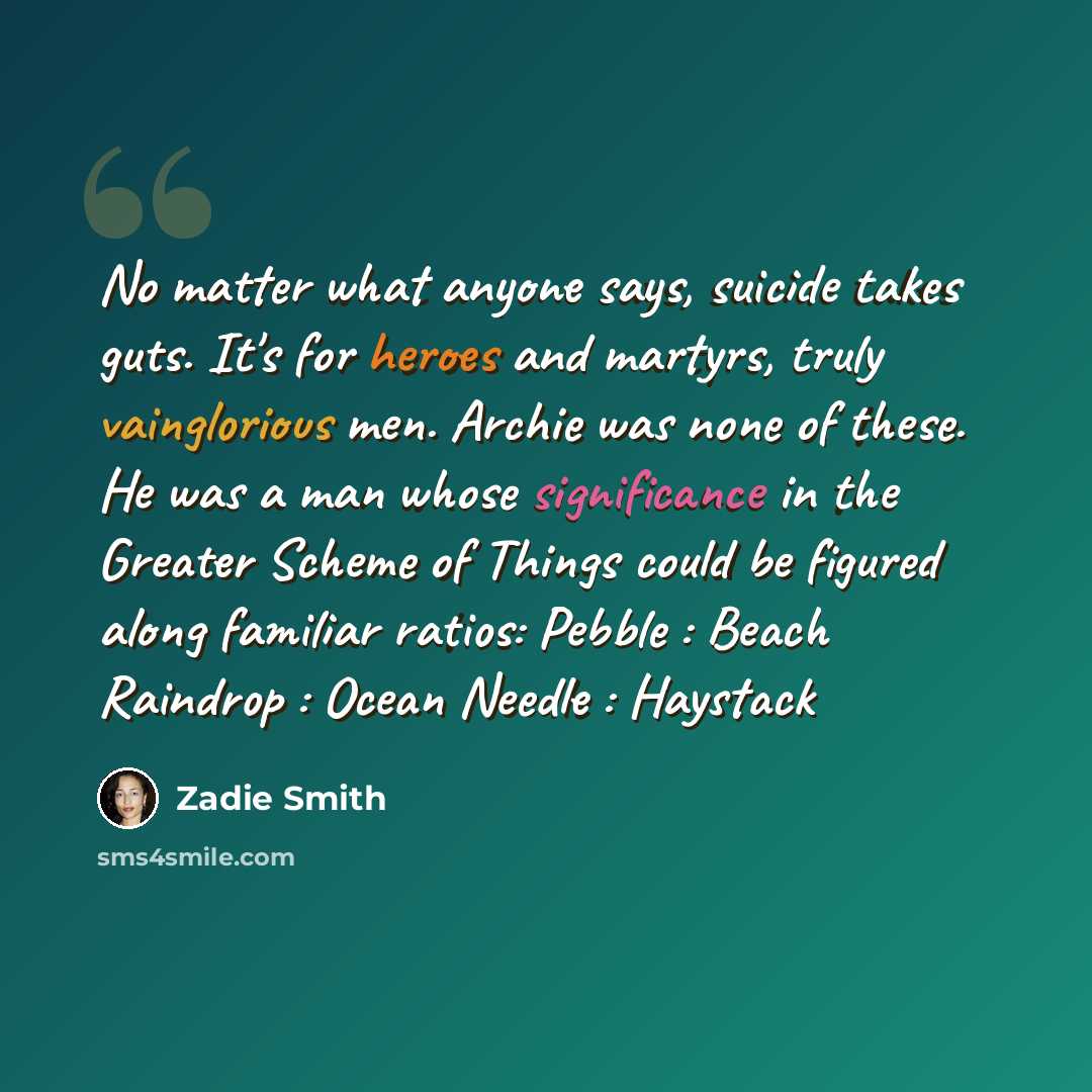 “No matter what anyone says, suicide takes guts. It's for heroes and martyrs, truly vainglorious men. Archie was none of these. He was a man whose significance in the Greater Scheme of Things could be figured along familiar ratios: Pebble : Beach Raindrop : Ocean Needle : Haystack” quote by Zadie Smith