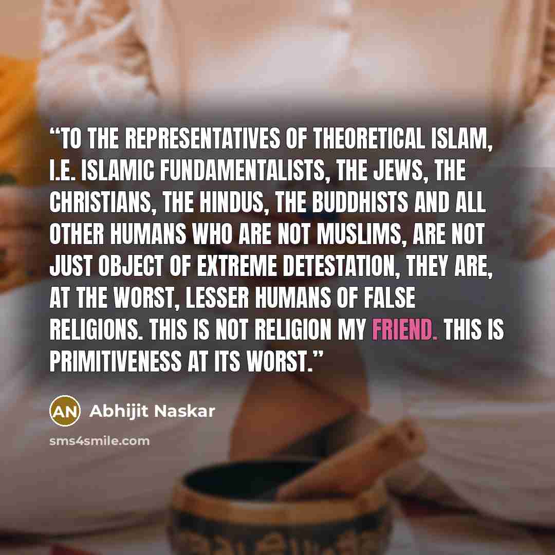 “To the representatives of theoretical Islam, i.e. Islamic fundamentalists, the Jews, the Christians, the Hindus, the Buddhists and all other humans who are not Muslims, are not just object of extreme detestation, they are, at the worst, lesser humans of false religions. This is not religion my…” quote by Abhijit Naskar