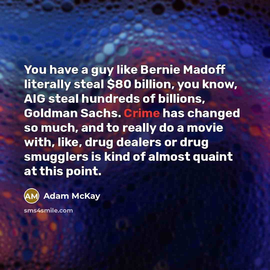 “You have a guy like Bernie Madoff literally steal $80 billion, you know, AIG steal hundreds of billions, Goldman Sachs. Crime has changed so much, and to really do a movie with, like, drug dealers or drug smugglers is kind of almost quaint at this point.” quote by Adam McKay