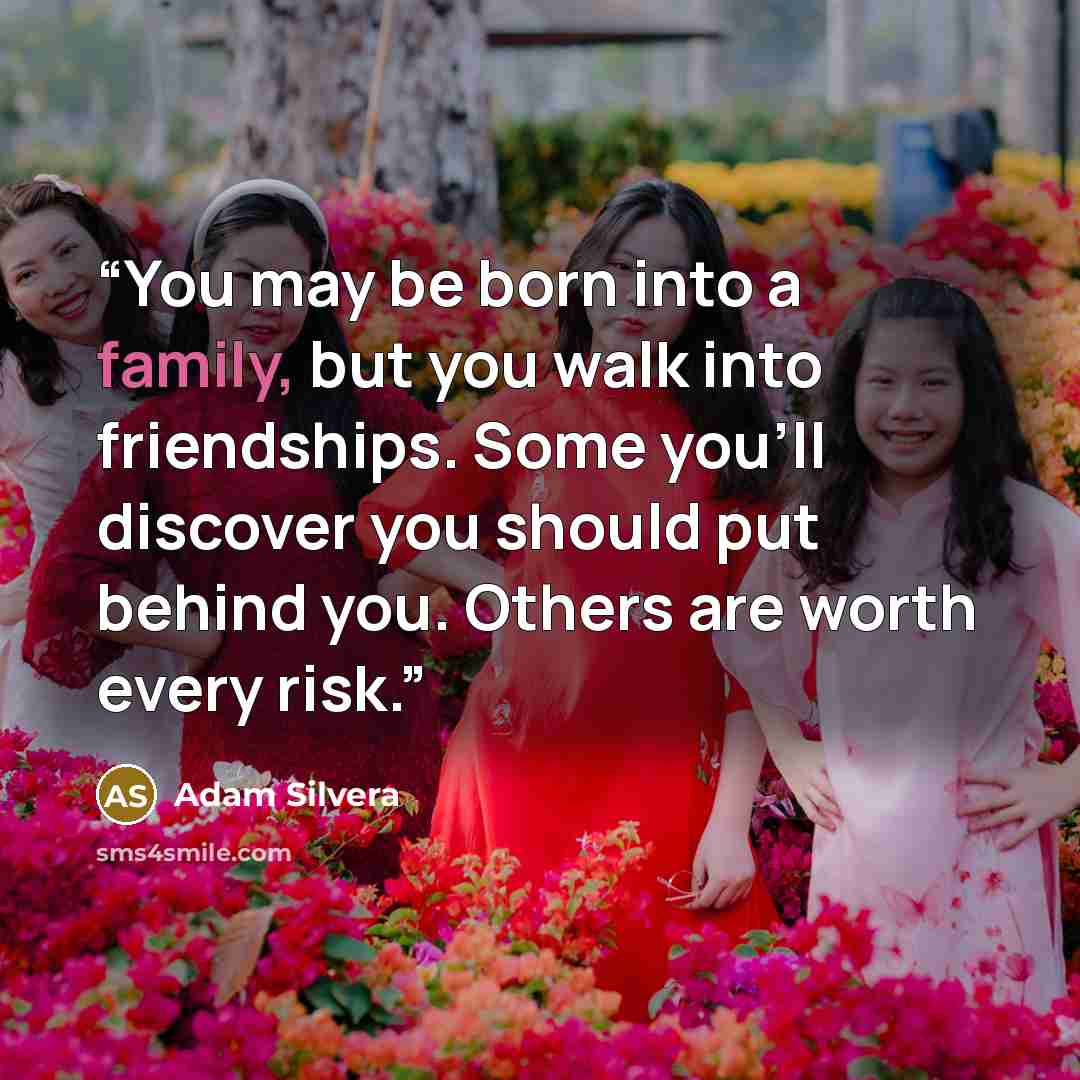 “You may be born into a family, but you walk into friendships. Some you’ll discover you should put behind you. Others are worth every risk.” quote by Adam Silvera
