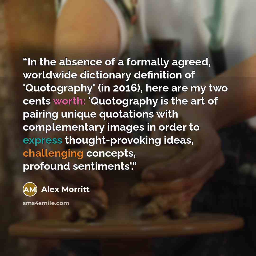 “In the absence of a formally agreed, worldwide dictionary definition of 'Quotography' (in 2016), here are my two cents worth: 'Quotography is the art of pairing unique quotations with complementary images in order to express thought-provoking ideas, challenging concepts, profound sentiments'.” quote by Alex Morritt