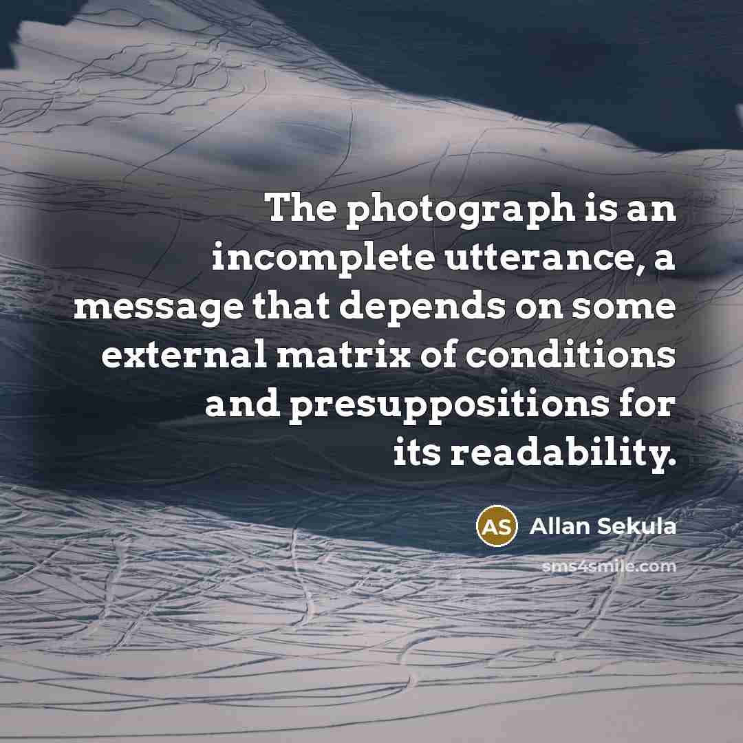“The photograph is an incomplete utterance, a message that depends on some external matrix of conditions and presuppositions for its readability.” quote by Allan Sekula