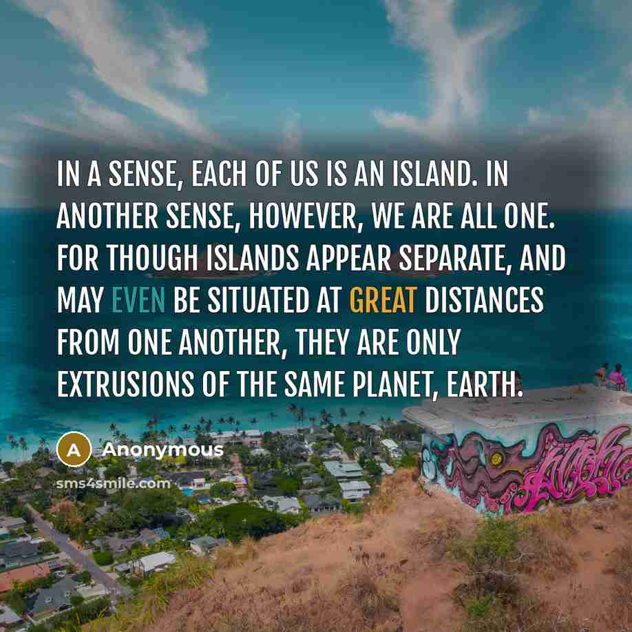 “In a sense, each of us is an island. In another sense, however, we are all one. For though islands appear separate, and may even be situated at great distances from one another, they are only extrusions of the same planet, Earth.” quote by Anonymous