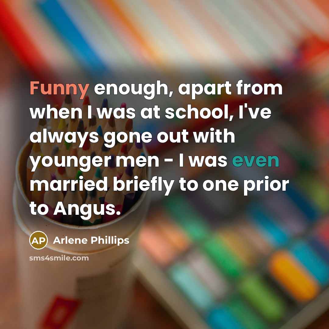 “Funny enough, apart from when I was at school, I've always gone out with younger men - I was even married briefly to one prior to Angus.” quote by Arlene Phillips