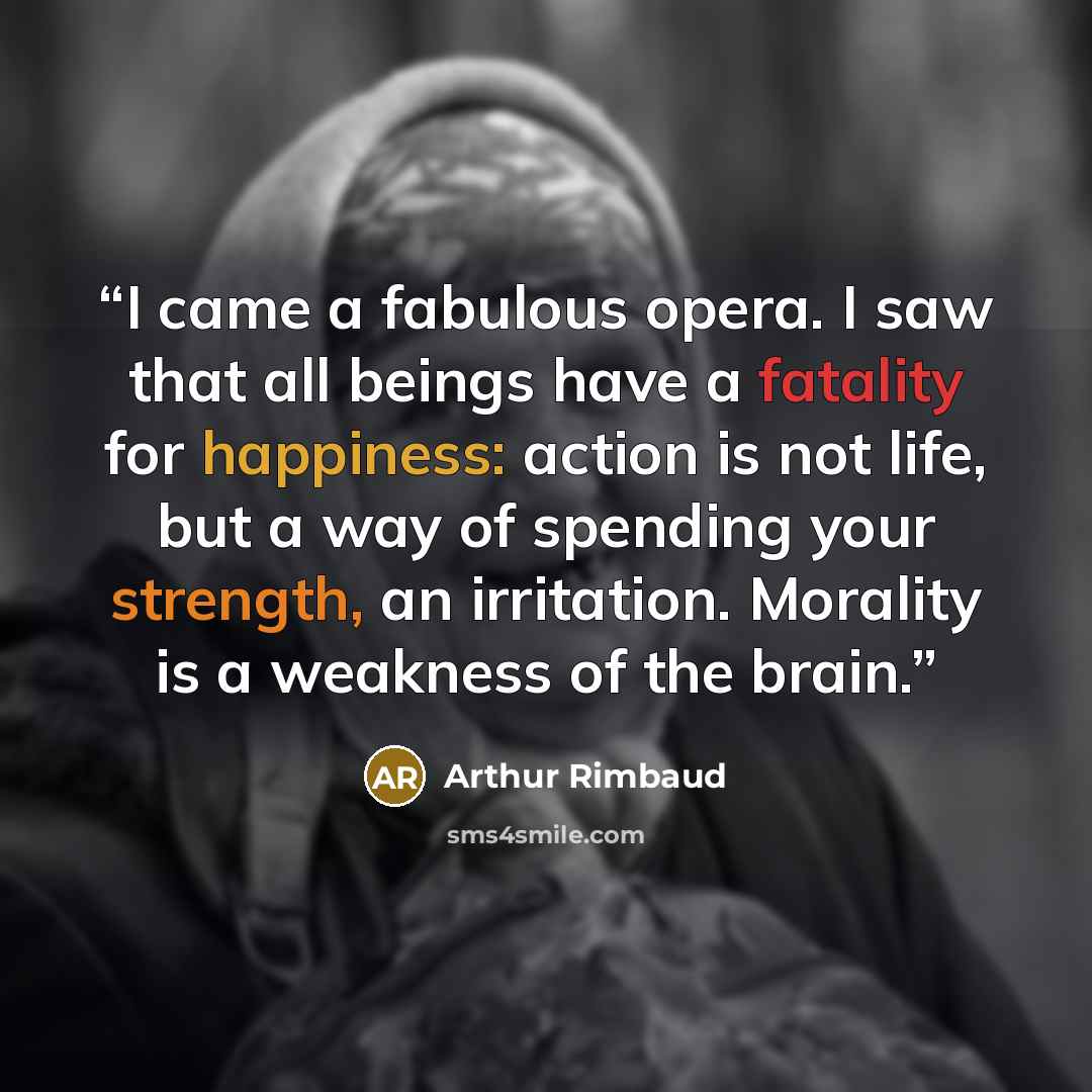 “I came a fabulous opera. I saw that all beings have a fatality for happiness: action is not life, but a way of spending your strength, an irritation. Morality is a weakness of the brain.” quote by Arthur Rimbaud