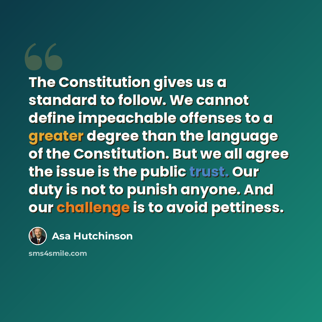 “The Constitution gives us a standard to follow. We cannot define impeachable offenses to a greater degree than the language of the Constitution. But we all agree the issue is the public trust. Our duty is not to punish anyone. And our challenge is to avoid pettiness.” quote by Asa Hutchinson