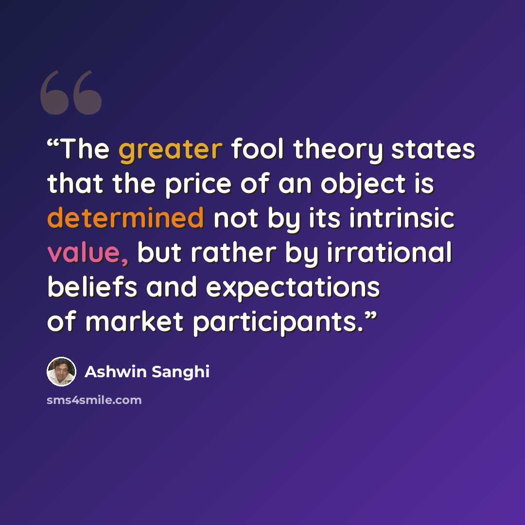 “The greater fool theory states that the price of an object is determined not by its intrinsic value, but rather by irrational beliefs and expectations of market participants.” quote by Ashwin Sanghi
