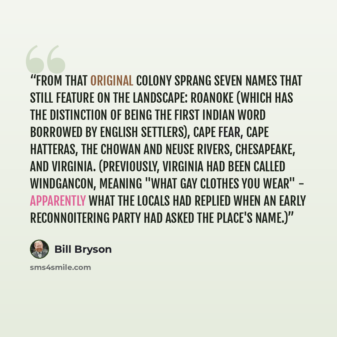 “From that original colony sprang seven names that still feature on the landscape: Roanoke (which has the distinction of being the first Indian word borrowed by English settlers), Cape Fear, Cape Hatteras, the Chowan and Neuse Rivers, Chesapeake, and Virginia. (Previously, Virginia had been called…” quote by Bill Bryson