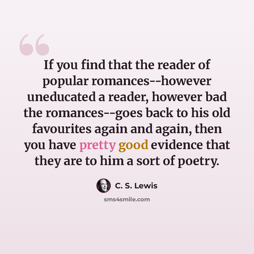 “If you find that the reader of popular romances--however uneducated a reader, however bad the romances--goes back to his old favourites again and again, then you have pretty good evidence that they are to him a sort of poetry.” quote by C. S. Lewis