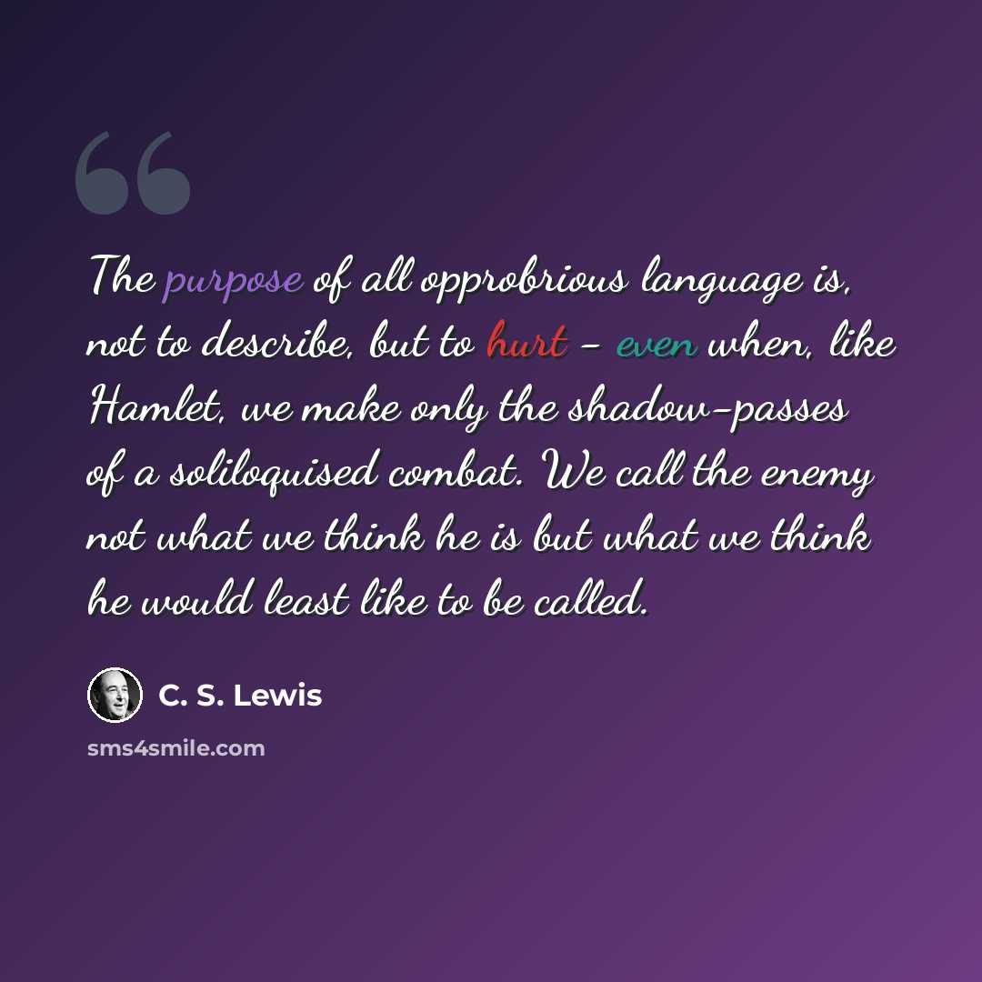 “The purpose of all opprobrious language is, not to describe, but to hurt - even when, like Hamlet, we make only the shadow-passes of a soliloquised combat. We call the enemy not what we think he is but what we think he would least like to be called.” quote by C. S. Lewis