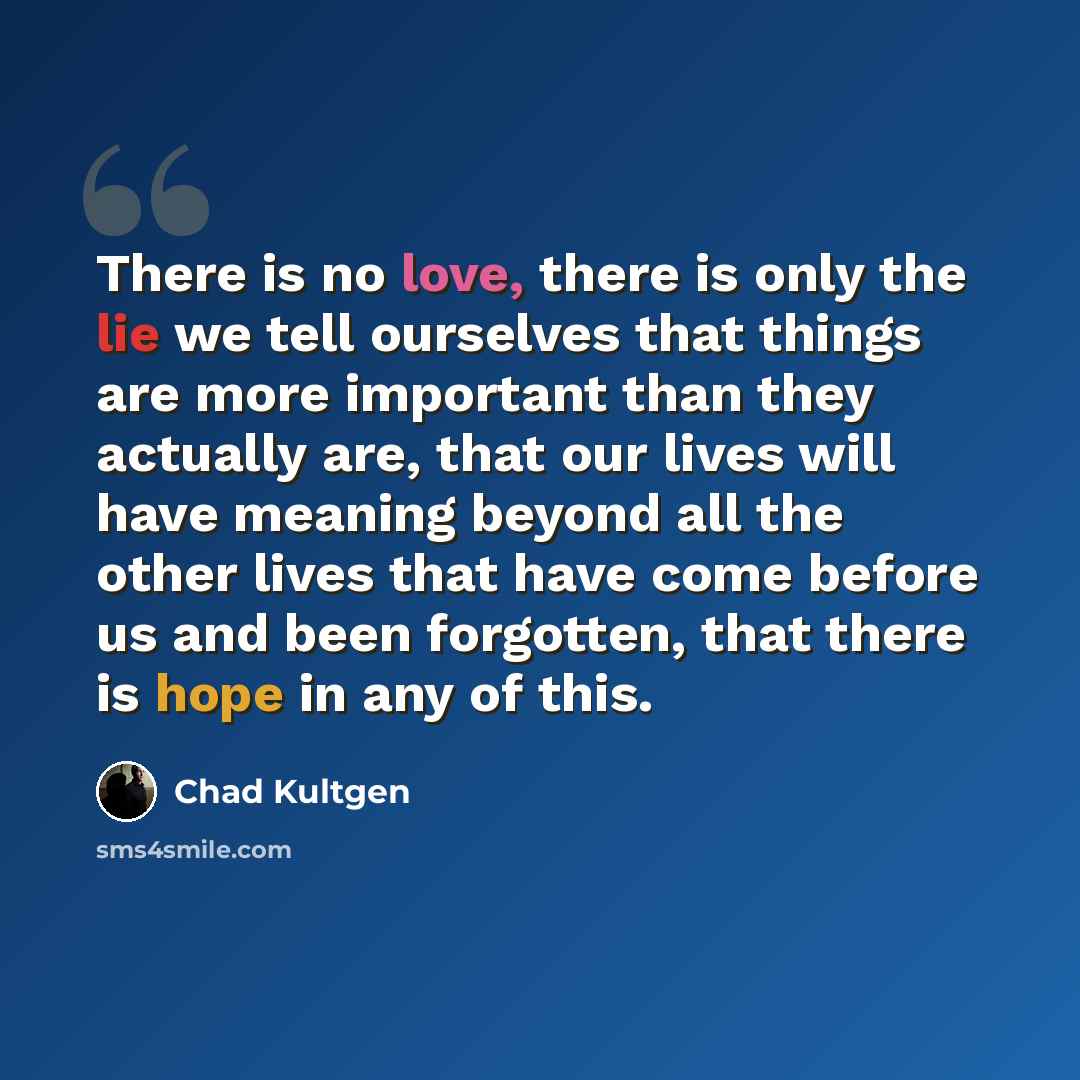 “There is no love, there is only the lie we tell ourselves that things are more important than they actually are, that our lives will have meaning beyond all the other lives that have come before us and been forgotten, that there is hope in any of this.” quote by Chad Kultgen