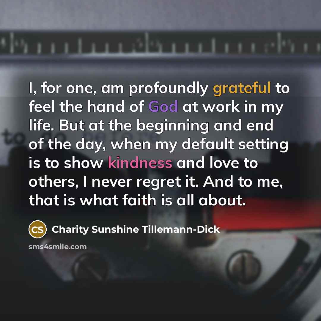 “I, for one, am profoundly grateful to feel the hand of God at work in my life. But at the beginning and end of the day, when my default setting is to show kindness and love to others, I never regret it. And to me, that is what faith is all about.” quote by Charity Sunshine Tillemann-Dick