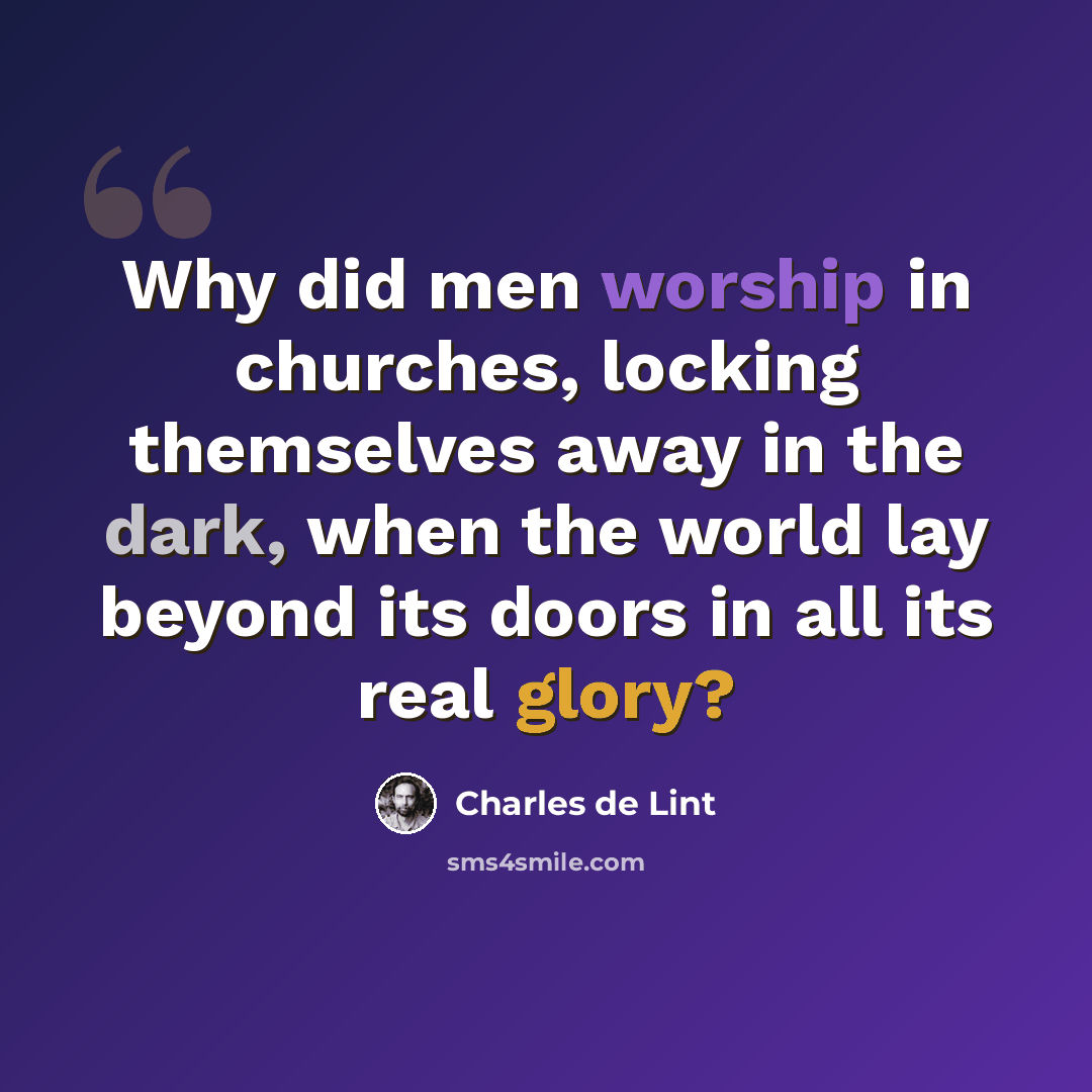 “Why did men worship in churches, locking themselves away in the dark, when the world lay beyond its doors in all its real glory?” quote by Charles de Lint