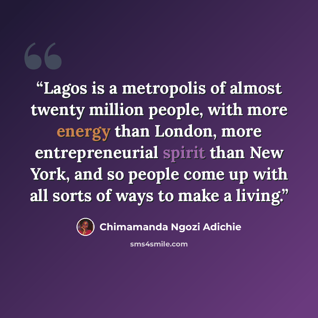“Lagos is a metropolis of almost twenty million people, with more energy than London, more entrepreneurial spirit than New York, and so people come up with all sorts of ways to make a living.” quote by Chimamanda Ngozi Adichie