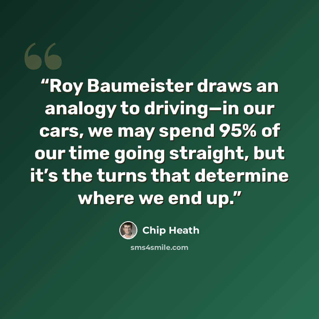 “Roy Baumeister draws an analogy to driving—in our cars, we may spend 95% of our time going straight, but it’s the turns that determine where we end up.” quote by Chip Heath
