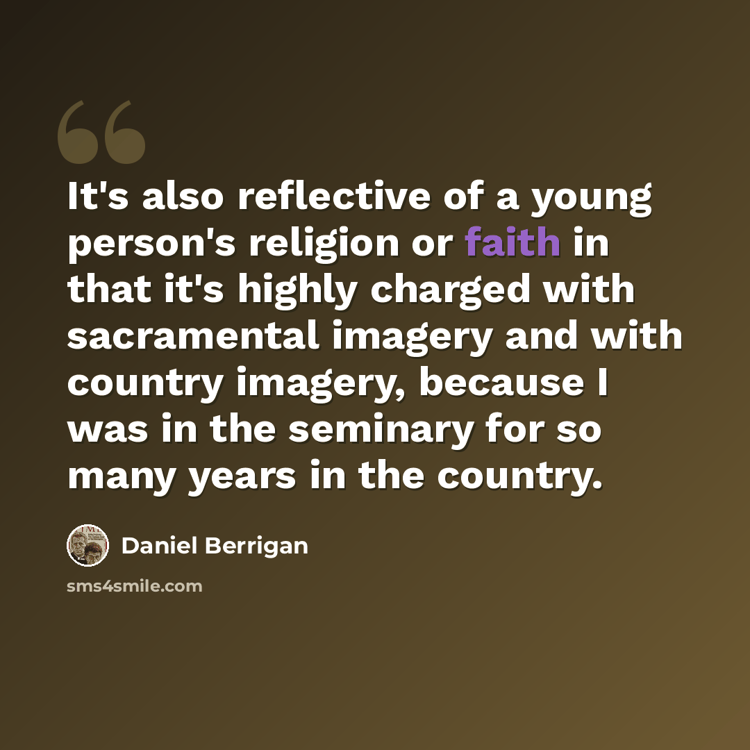 “It's also reflective of a young person's religion or faith in that it's highly charged with sacramental imagery and with country imagery, because I was in the seminary for so many years in the country.” quote by Daniel Berrigan