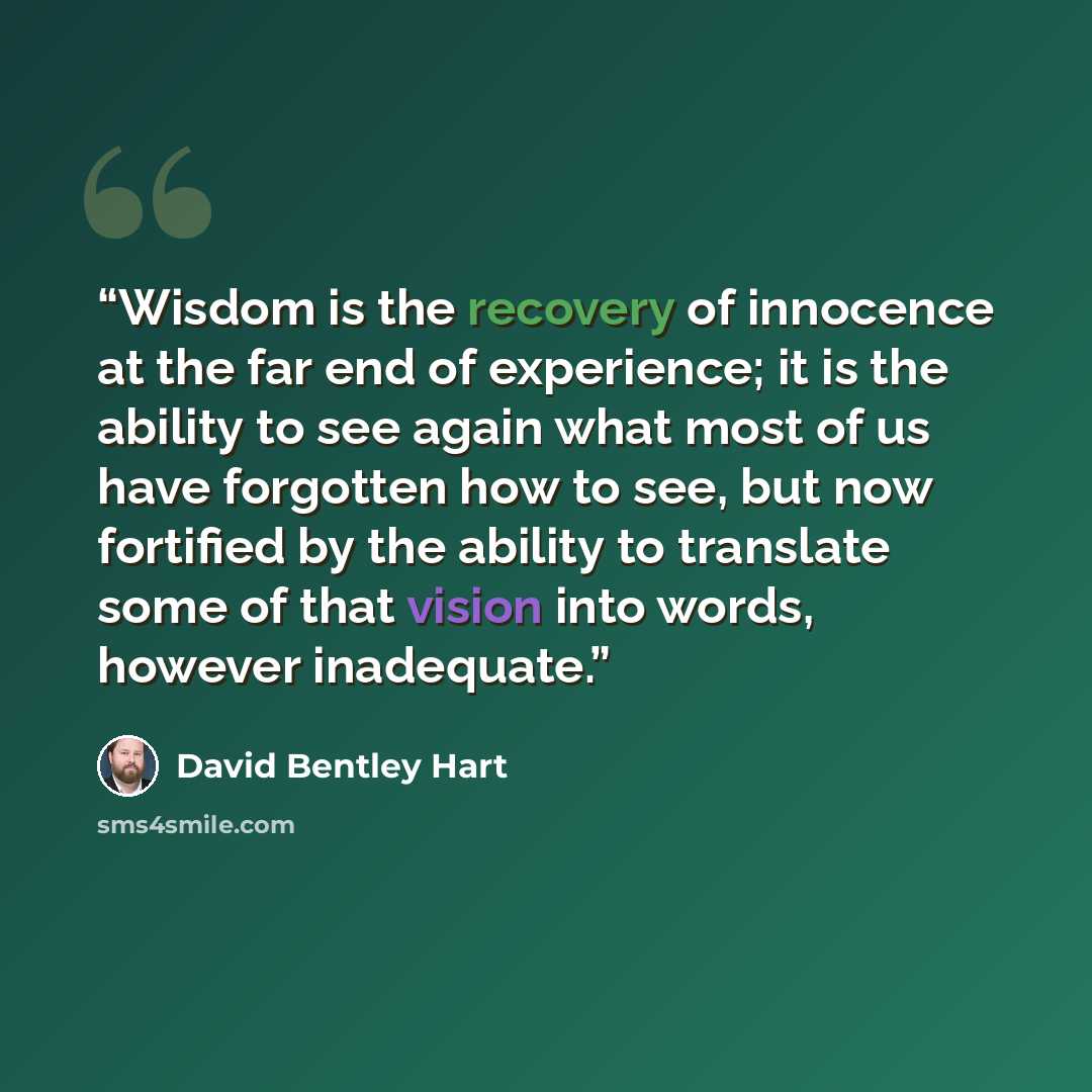 “Wisdom is the recovery of innocence at the far end of experience; it is the ability to see again what most of us have forgotten how to see, but now fortified by the ability to translate some of that vision into words, however inadequate.” quote by David Bentley Hart