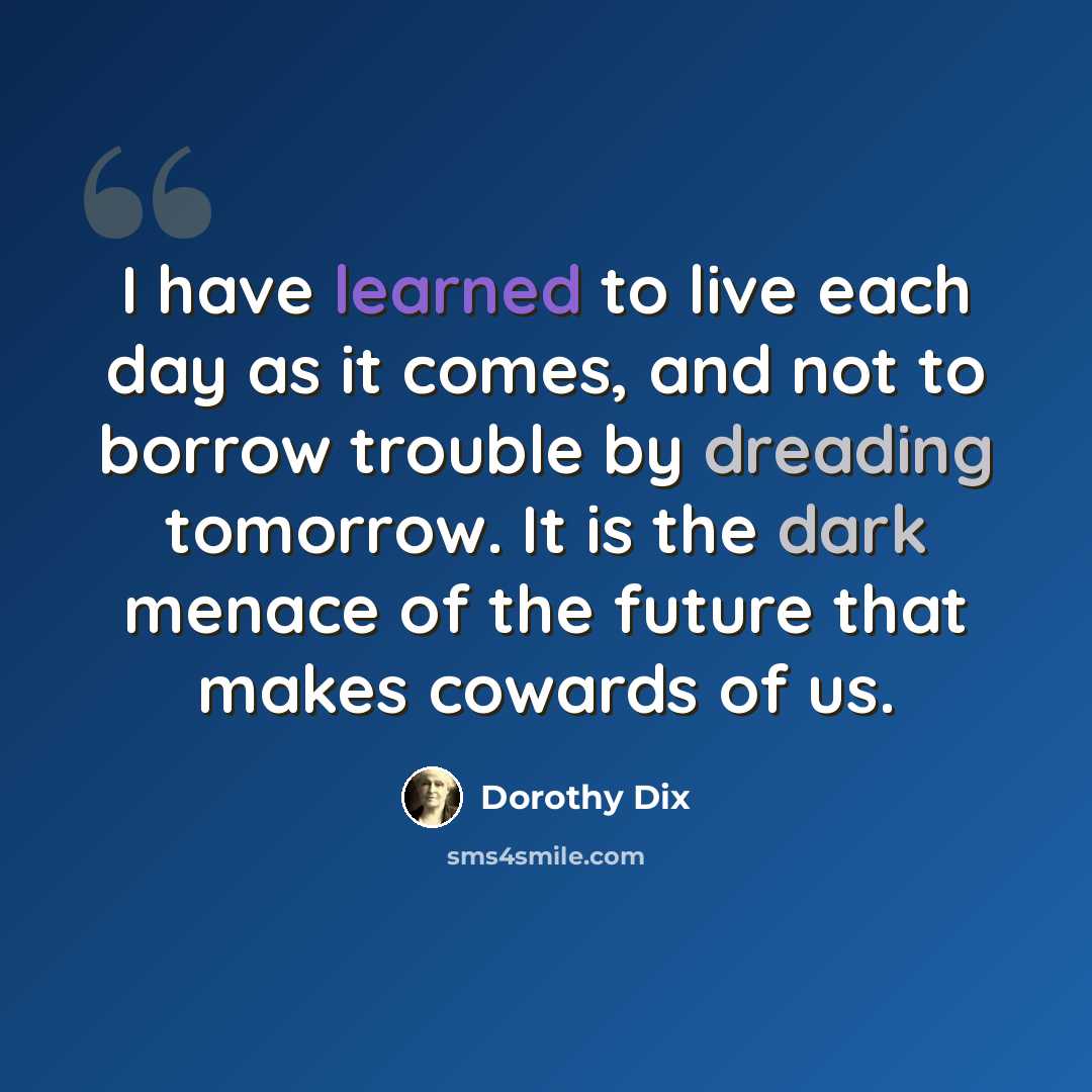 “I have learned to live each day as it comes, and not to borrow trouble by dreading tomorrow. It is the dark menace of the future that makes cowards of us.” quote by Dorothy Dix