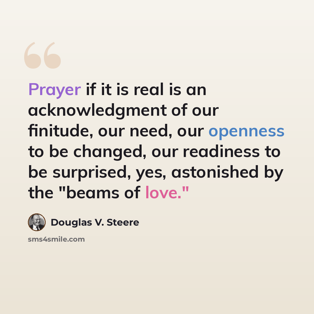 “Prayer if it is real is an acknowledgment of our finitude, our need, our openness to be changed, our readiness to be surprised, yes, astonished by the "beams of love."” quote by Douglas V. Steere