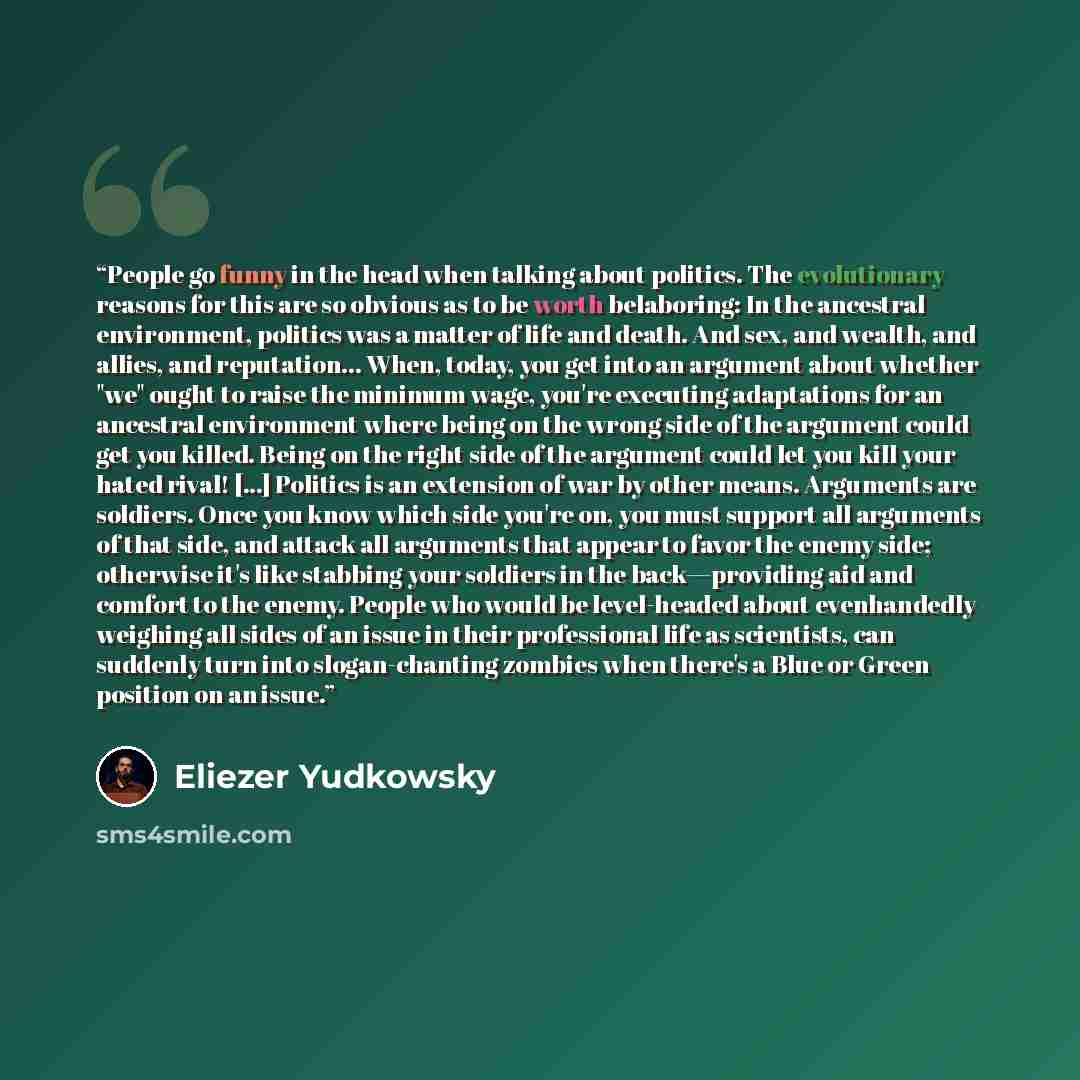 “People go funny in the head when talking about politics. The evolutionary reasons for this are so obvious as to be worth belaboring: In the ancestral environment, politics was a matter of life and death. And sex, and wealth, and allies, and reputation... When, today, you get into an argument about…” quote by Eliezer Yudkowsky