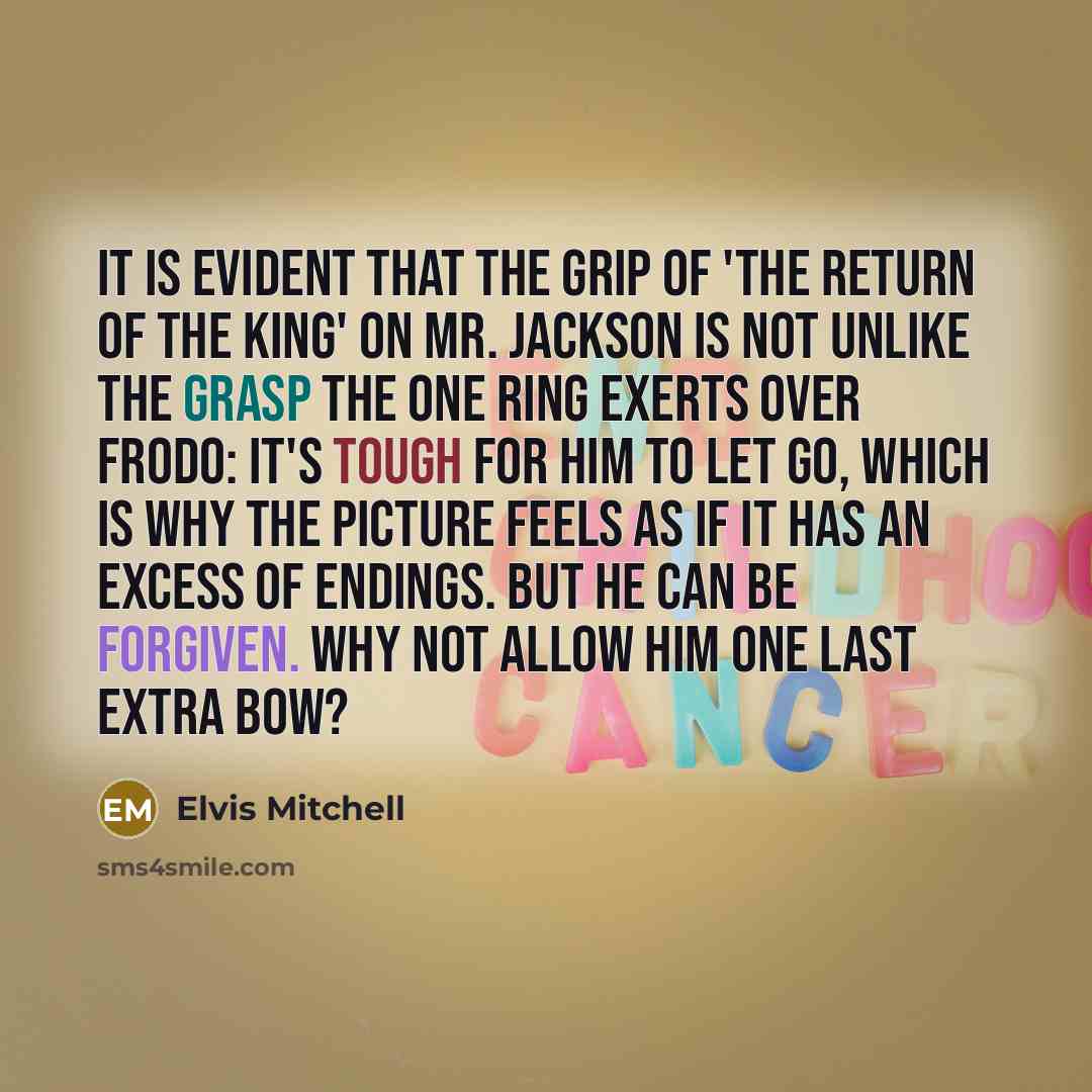 “It is evident that the grip of 'The Return of the King' on Mr. Jackson is not unlike the grasp the One Ring exerts over Frodo: it's tough for him to let go, which is why the picture feels as if it has an excess of endings. But he can be forgiven. Why not allow him one last extra bow?” quote by Elvis Mitchell
